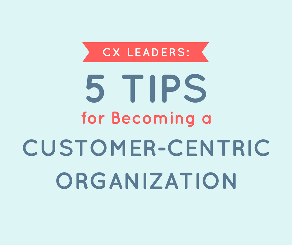 CX Leaders: 5 Tips for Becoming a Customer-Centric Organization